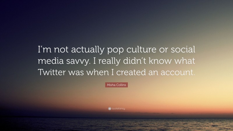 Misha Collins Quote: “I’m not actually pop culture or social media savvy. I really didn’t know what Twitter was when I created an account.”