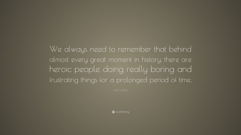 Gail Collins Quote: “We always need to remember that behind almost every great moment in history, there are heroic people doing really boring and frustrating things for a prolonged period of time.”