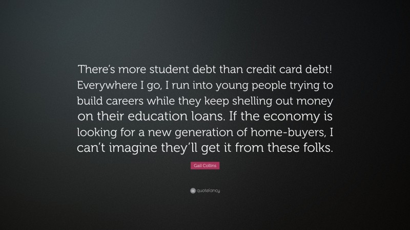 Gail Collins Quote: “There’s more student debt than credit card debt! Everywhere I go, I run into young people trying to build careers while they keep shelling out money on their education loans. If the economy is looking for a new generation of home-buyers, I can’t imagine they’ll get it from these folks.”
