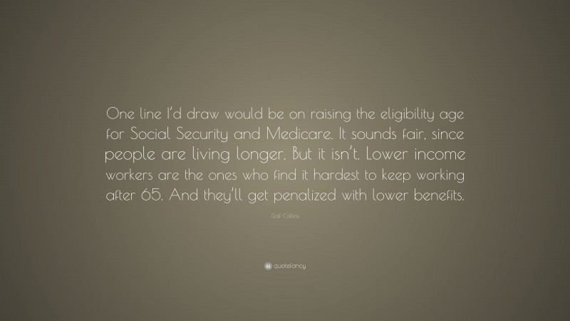 Gail Collins Quote: “One line I’d draw would be on raising the eligibility age for Social Security and Medicare. It sounds fair, since people are living longer. But it isn’t. Lower income workers are the ones who find it hardest to keep working after 65. And they’ll get penalized with lower benefits.”