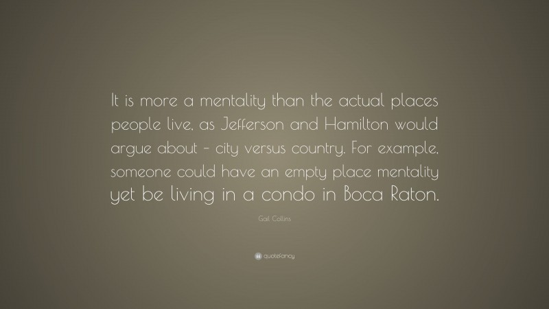 Gail Collins Quote: “It is more a mentality than the actual places people live, as Jefferson and Hamilton would argue about – city versus country. For example, someone could have an empty place mentality yet be living in a condo in Boca Raton.”