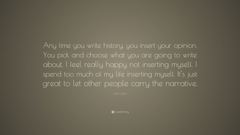 Gail Collins Quote: “Any time you write history, you insert your opinion. You pick and choose what you are going to write about. I feel really happy not inserting myself. I spend too much of my life inserting myself. It’s just great to let other people carry the narrative.”