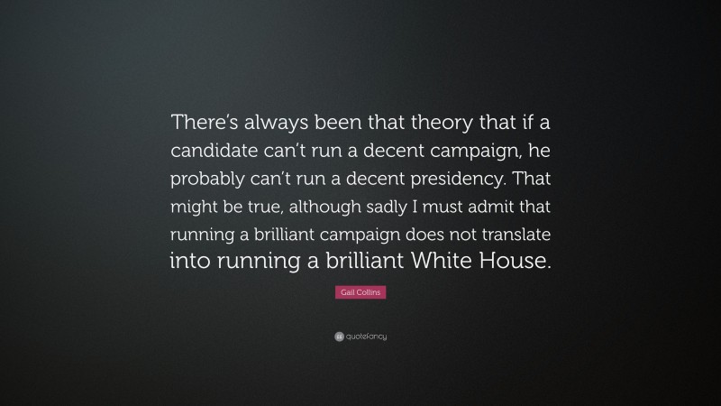 Gail Collins Quote: “There’s always been that theory that if a candidate can’t run a decent campaign, he probably can’t run a decent presidency. That might be true, although sadly I must admit that running a brilliant campaign does not translate into running a brilliant White House.”