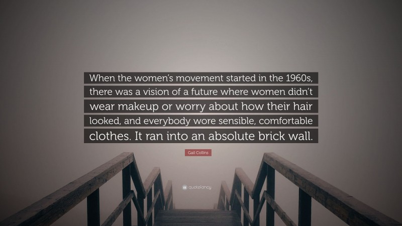 Gail Collins Quote: “When the women’s movement started in the 1960s, there was a vision of a future where women didn’t wear makeup or worry about how their hair looked, and everybody wore sensible, comfortable clothes. It ran into an absolute brick wall.”