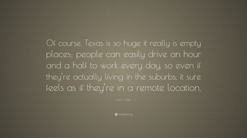 Gail Collins Quote: “Of course, Texas is so huge it really is empty places; people can easily drive an hour and a half to work every day, so even if they’re actually living in the suburbs, it sure feels as if they’re in a remote location.”