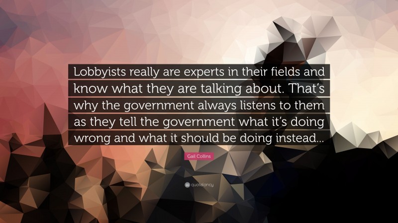 Gail Collins Quote: “Lobbyists really are experts in their fields and know what they are talking about. That’s why the government always listens to them as they tell the government what it’s doing wrong and what it should be doing instead...”