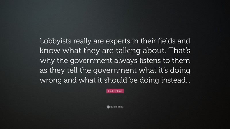 Gail Collins Quote: “Lobbyists really are experts in their fields and know what they are talking about. That’s why the government always listens to them as they tell the government what it’s doing wrong and what it should be doing instead...”