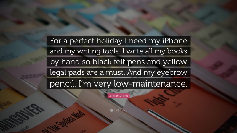 Jackie Collins Quote: “For a perfect holiday I need my iPhone and my writing tools. I write all my books by hand so black felt pens and yellow legal pads are a must. And my eyebrow pencil. I’m very low-maintenance.”