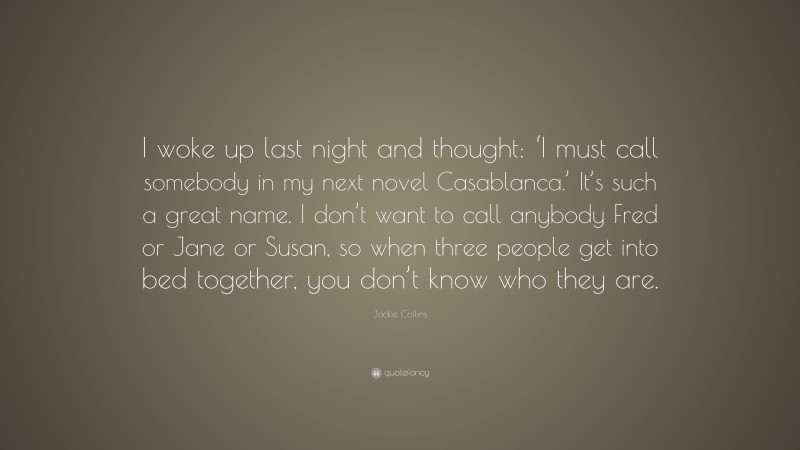 Jackie Collins Quote: “I woke up last night and thought: ‘I must call somebody in my next novel Casablanca.’ It’s such a great name. I don’t want to call anybody Fred or Jane or Susan, so when three people get into bed together, you don’t know who they are.”