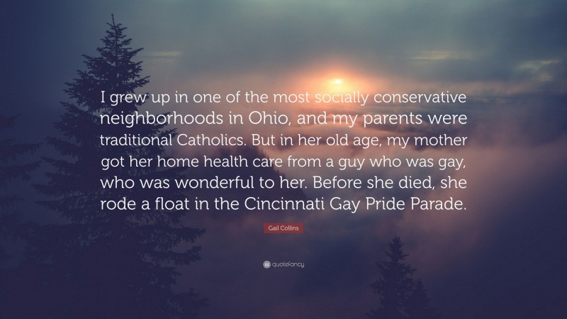 Gail Collins Quote: “I grew up in one of the most socially conservative neighborhoods in Ohio, and my parents were traditional Catholics. But in her old age, my mother got her home health care from a guy who was gay, who was wonderful to her. Before she died, she rode a float in the Cincinnati Gay Pride Parade.”
