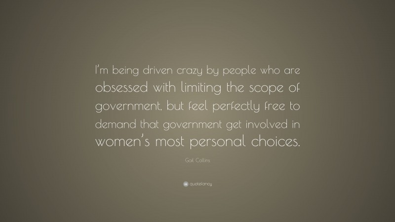 Gail Collins Quote: “I’m being driven crazy by people who are obsessed with limiting the scope of government, but feel perfectly free to demand that government get involved in women’s most personal choices.”
