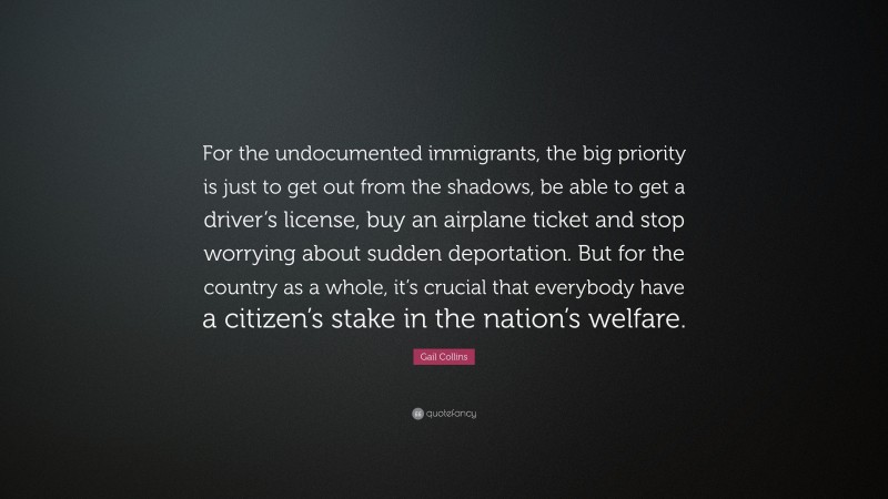 Gail Collins Quote: “For the undocumented immigrants, the big priority is just to get out from the shadows, be able to get a driver’s license, buy an airplane ticket and stop worrying about sudden deportation. But for the country as a whole, it’s crucial that everybody have a citizen’s stake in the nation’s welfare.”