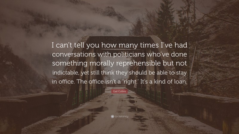 Gail Collins Quote: “I can’t tell you how many times I’ve had conversations with politicians who’ve done something morally reprehensible but not indictable, yet still think they should be able to stay in office. The office isn’t a ‘right.’ It’s a kind of loan.”
