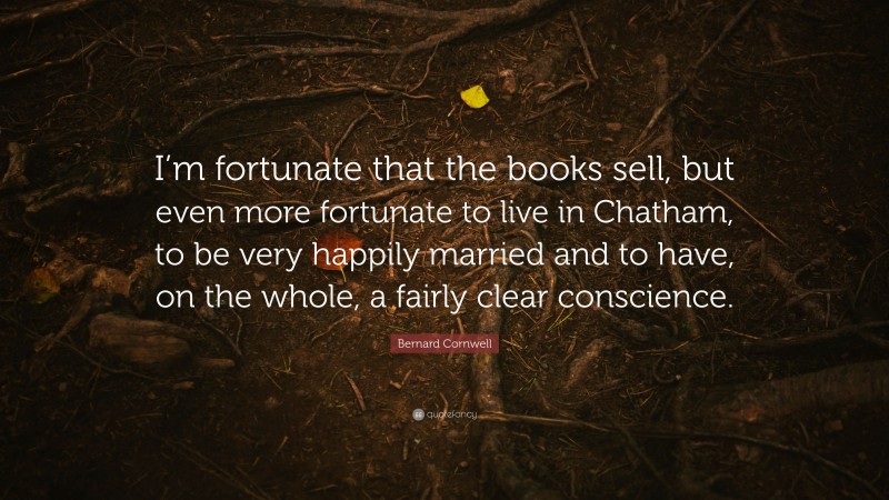 Bernard Cornwell Quote: “I’m fortunate that the books sell, but even more fortunate to live in Chatham, to be very happily married and to have, on the whole, a fairly clear conscience.”