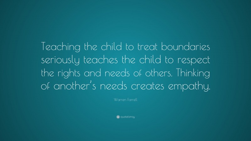 Warren Farrell Quote: “Teaching the child to treat boundaries seriously teaches the child to respect the rights and needs of others. Thinking of another’s needs creates empathy.”