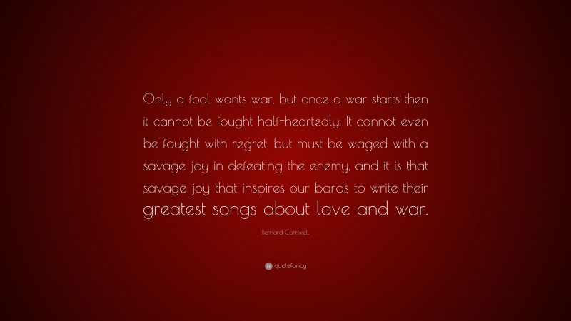 Bernard Cornwell Quote: “Only a fool wants war, but once a war starts then it cannot be fought half-heartedly. It cannot even be fought with regret, but must be waged with a savage joy in defeating the enemy, and it is that savage joy that inspires our bards to write their greatest songs about love and war.”