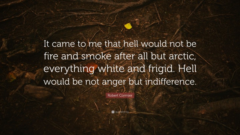 Robert Cormier Quote: “It came to me that hell would not be fire and smoke after all but arctic, everything white and frigid. Hell would be not anger but indifference.”