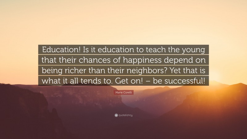 Marie Corelli Quote: “Education! Is it education to teach the young that their chances of happiness depend on being richer than their neighbors? Yet that is what it all tends to. Get on! – be successful!”