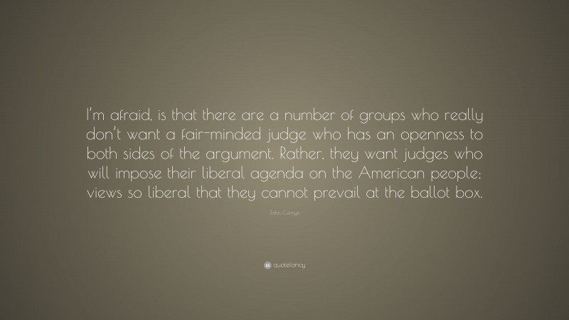 John Cornyn Quote: “I’m afraid, is that there are a number of groups who really don’t want a fair-minded judge who has an openness to both sides of the argument. Rather, they want judges who will impose their liberal agenda on the American people; views so liberal that they cannot prevail at the ballot box.”