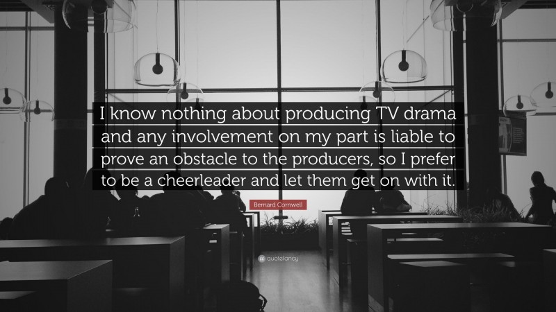 Bernard Cornwell Quote: “I know nothing about producing TV drama and any involvement on my part is liable to prove an obstacle to the producers, so I prefer to be a cheerleader and let them get on with it.”