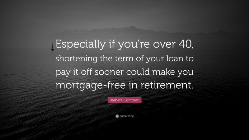 Barbara Corcoran Quote: “Especially if you’re over 40, shortening the term of your loan to pay it off sooner could make you mortgage-free in retirement.”