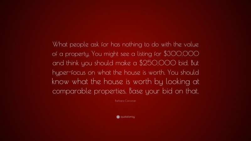 Barbara Corcoran Quote: “What people ask for has nothing to do with the value of a property. You might see a listing for $300,000 and think you should make a $250,000 bid. But hyper-focus on what the house is worth. You should know what the house is worth by looking at comparable properties. Base your bid on that.”