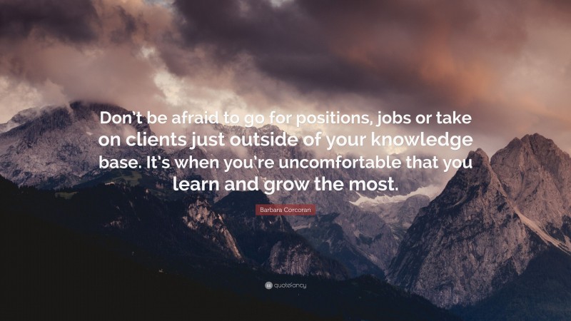 Barbara Corcoran Quote: “Don’t be afraid to go for positions, jobs or take on clients just outside of your knowledge base. It’s when you’re uncomfortable that you learn and grow the most.”
