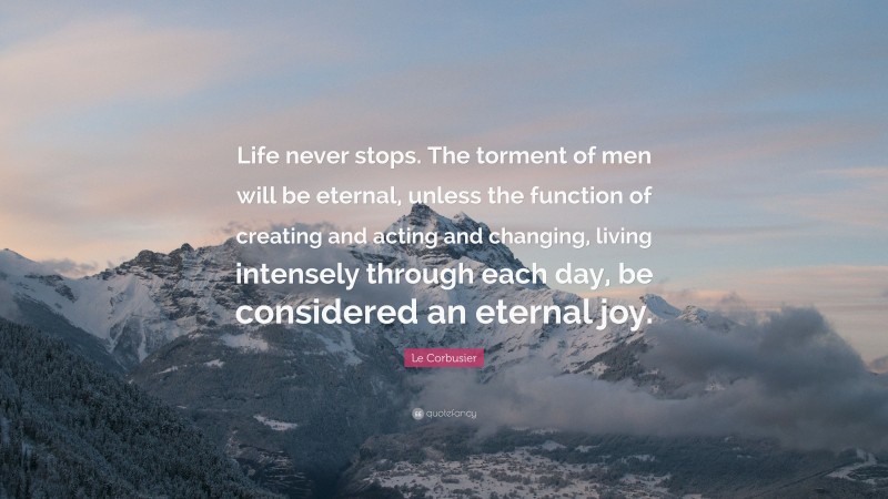 Le Corbusier Quote: “Life never stops. The torment of men will be eternal, unless the function of creating and acting and changing, living intensely through each day, be considered an eternal joy.”