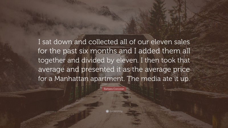 Barbara Corcoran Quote: “I sat down and collected all of our eleven sales for the past six months and I added them all together and divided by eleven. I then took that average and presented it as the average price for a Manhattan apartment. The media ate it up.”