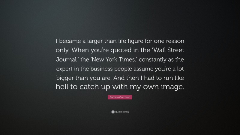 Barbara Corcoran Quote: “I became a larger than life figure for one reason only. When you’re quoted in the ‘Wall Street Journal,’ the ‘New York Times,’ constantly as the expert in the business people assume you’re a lot bigger than you are. And then I had to run like hell to catch up with my own image.”