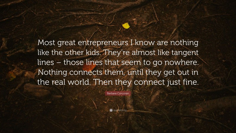 Barbara Corcoran Quote: “Most great entrepreneurs I know are nothing like the other kids. They’re almost like tangent lines – those lines that seem to go nowhere. Nothing connects them, until they get out in the real world. Then they connect just fine.”
