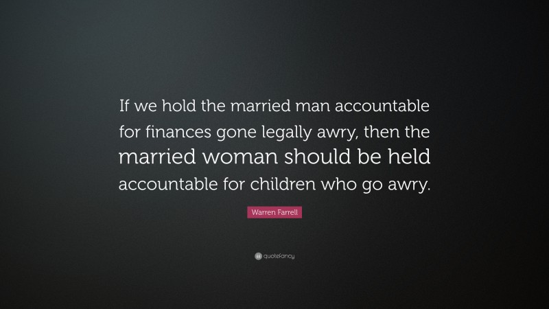 Warren Farrell Quote: “If we hold the married man accountable for finances gone legally awry, then the married woman should be held accountable for children who go awry.”