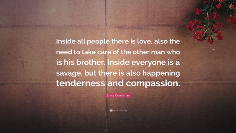 Bryce Courtenay Quote: “Inside all people there is love, also the need to take care of the other man who is his brother. Inside everyone is a savage, but there is also happening tenderness and compassion.”