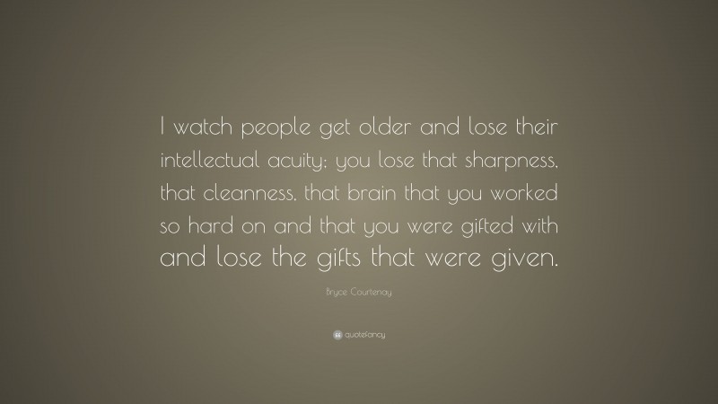 Bryce Courtenay Quote: “I watch people get older and lose their intellectual acuity; you lose that sharpness, that cleanness, that brain that you worked so hard on and that you were gifted with and lose the gifts that were given.”