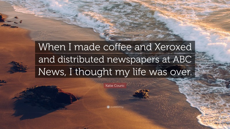 Katie Couric Quote: “When I made coffee and Xeroxed and distributed newspapers at ABC News, I thought my life was over.”