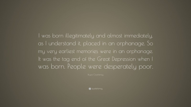 Bryce Courtenay Quote: “I was born illegitimately and almost immediately, as I understand it, placed in an orphanage. So my very earliest memories were in an orphanage. It was the tag end of the Great Depression when I was born. People were desperately poor.”