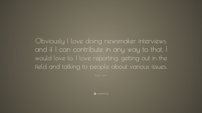Katie Couric Quote: “Obviously I love doing newsmaker interviews, and if I can contribute in any way to that, I would love to. I love reporting, getting out in the field and talking to people about various issues.”