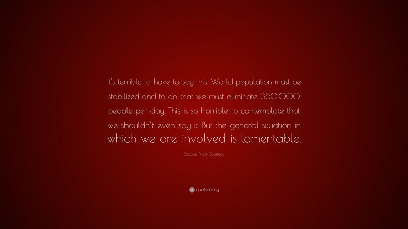 Jacques-Yves Cousteau Quote: “It’s terrible to have to say this. World population must be stabilized and to do that we must eliminate 350,000 people per day. This is so horrible to contemplate that we shouldn’t even say it. But the general situation in which we are involved is lamentable.”