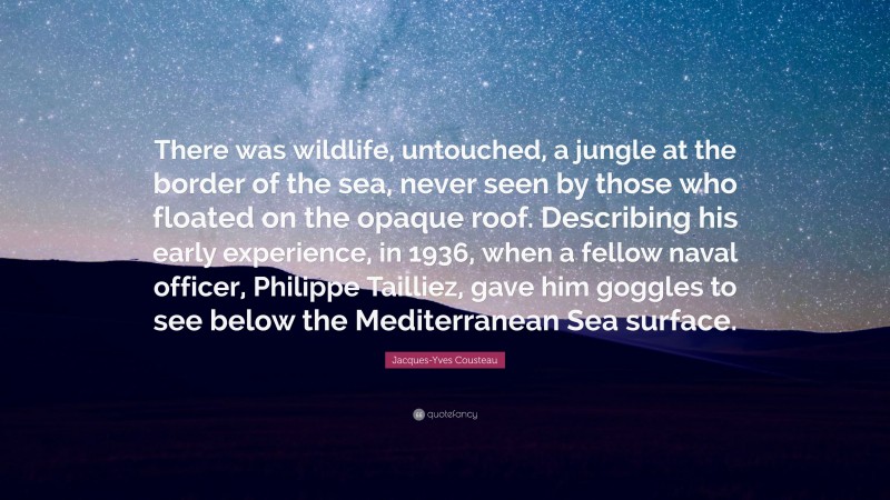 Jacques-Yves Cousteau Quote: “There was wildlife, untouched, a jungle at the border of the sea, never seen by those who floated on the opaque roof. Describing his early experience, in 1936, when a fellow naval officer, Philippe Tailliez, gave him goggles to see below the Mediterranean Sea surface.”