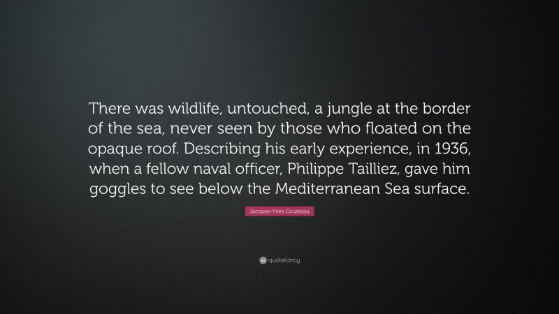 Jacques-Yves Cousteau Quote: “There was wildlife, untouched, a jungle at the border of the sea, never seen by those who floated on the opaque roof. Describing his early experience, in 1936, when a fellow naval officer, Philippe Tailliez, gave him goggles to see below the Mediterranean Sea surface.”