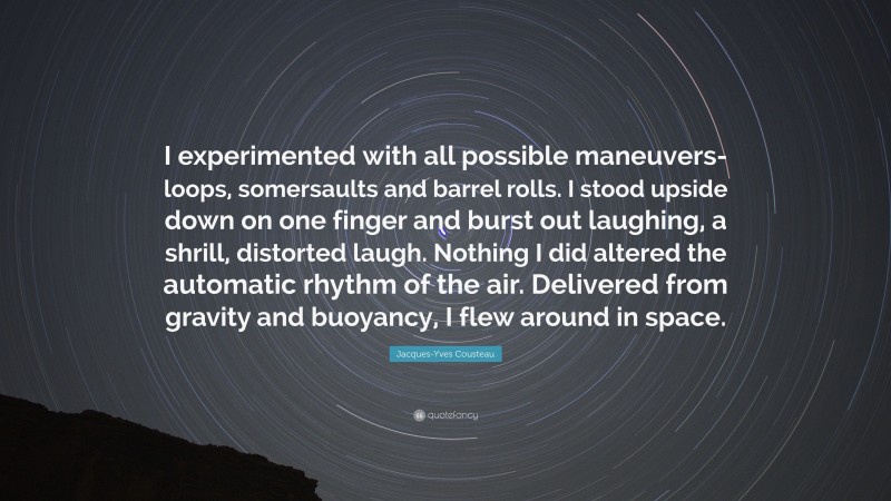 Jacques-Yves Cousteau Quote: “I experimented with all possible maneuvers-loops, somersaults and barrel rolls. I stood upside down on one finger and burst out laughing, a shrill, distorted laugh. Nothing I did altered the automatic rhythm of the air. Delivered from gravity and buoyancy, I flew around in space.”