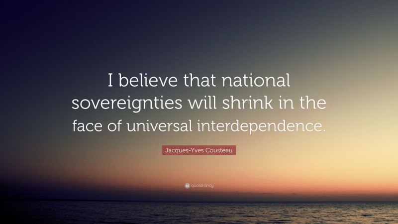 Jacques-Yves Cousteau Quote: “I believe that national sovereignties will shrink in the face of universal interdependence.”