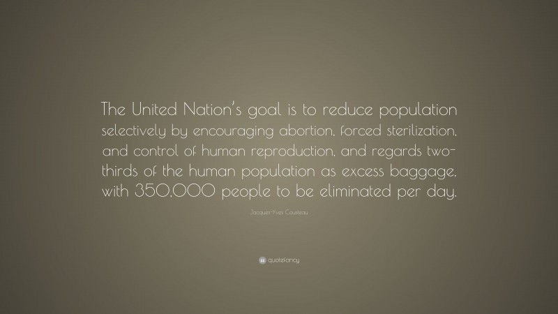 Jacques-Yves Cousteau Quote: “The United Nation’s goal is to reduce population selectively by encouraging abortion, forced sterilization, and control of human reproduction, and regards two-thirds of the human population as excess baggage, with 350,000 people to be eliminated per day.”
