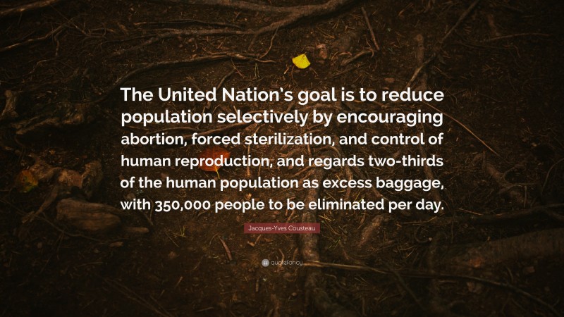 Jacques-Yves Cousteau Quote: “The United Nation’s goal is to reduce population selectively by encouraging abortion, forced sterilization, and control of human reproduction, and regards two-thirds of the human population as excess baggage, with 350,000 people to be eliminated per day.”