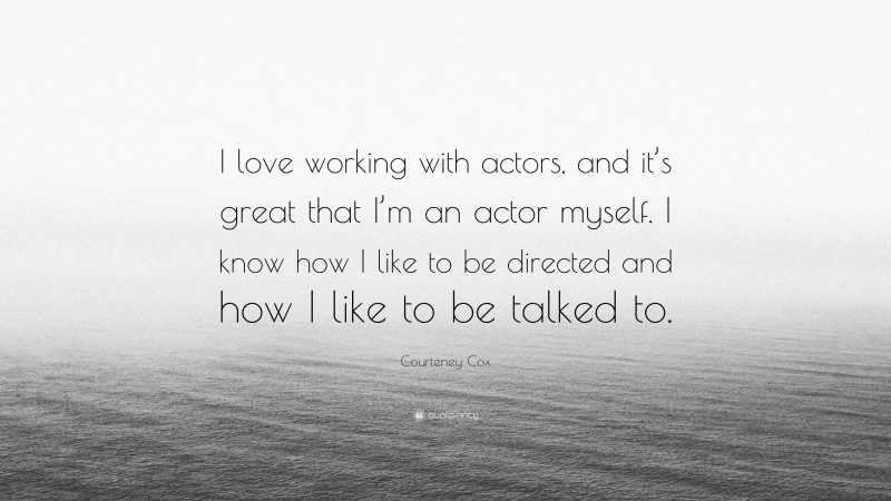 Courteney Cox Quote: “I love working with actors, and it’s great that I’m an actor myself. I know how I like to be directed and how I like to be talked to.”