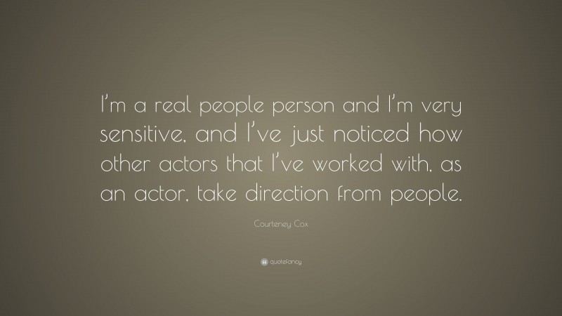 Courteney Cox Quote: “I’m a real people person and I’m very sensitive, and I’ve just noticed how other actors that I’ve worked with, as an actor, take direction from people.”