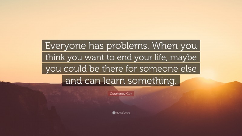 Courteney Cox Quote: “Everyone has problems. When you think you want to end your life, maybe you could be there for someone else and can learn something.”