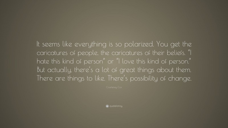 Courteney Cox Quote: “It seems like everything is so polarized. You get the caricatures of people, the caricatures of their beliefs. “I hate this kind of person” or “I love this kind of person.” But actually, there’s a lot of great things about them. There are things to like. There’s possibility of change.”