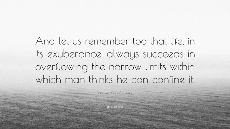 Jacques-Yves Cousteau Quote: “And let us remember too that life, in its exuberance, always succeeds in overflowing the narrow limits within which man thinks he can confine it.”