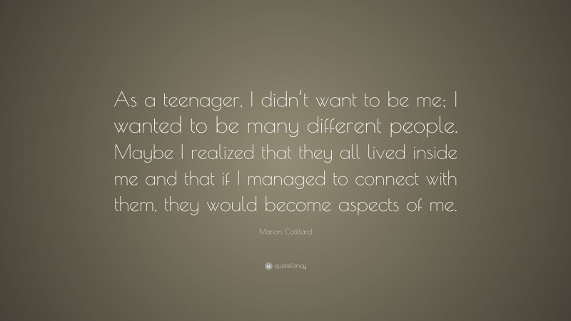 Marion Cotillard Quote: “As a teenager, I didn’t want to be me; I wanted to be many different people. Maybe I realized that they all lived inside me and that if I managed to connect with them, they would become aspects of me.”